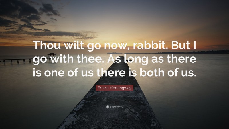 Ernest Hemingway Quote: “Thou wilt go now, rabbit. But I go with thee. As long as there is one of us there is both of us.”
