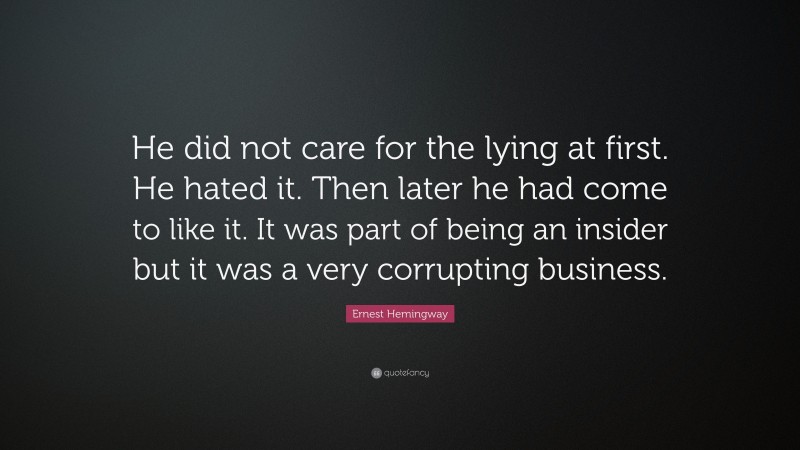 Ernest Hemingway Quote: “He did not care for the lying at first. He hated it. Then later he had come to like it. It was part of being an insider but it was a very corrupting business.”