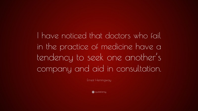 Ernest Hemingway Quote: “I have noticed that doctors who fail in the practice of medicine have a tendency to seek one another’s company and aid in consultation.”