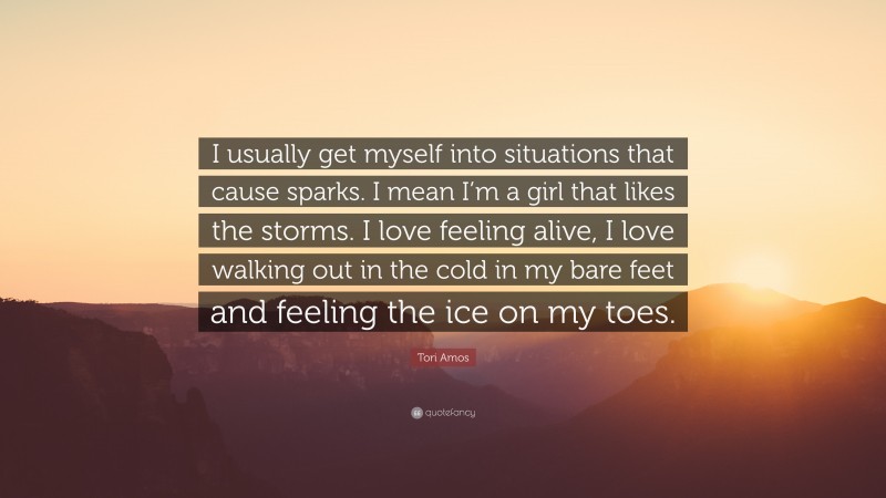 Tori Amos Quote: “I usually get myself into situations that cause sparks. I mean I’m a girl that likes the storms. I love feeling alive, I love walking out in the cold in my bare feet and feeling the ice on my toes.”