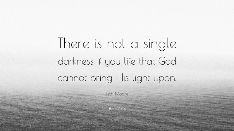 Beth Moore Quote: “There is not a single darkness if you life that God cannot bring His light upon.”