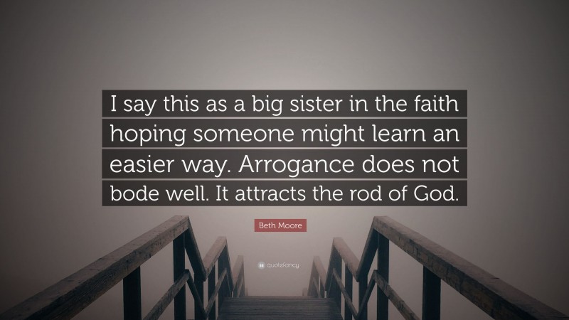 Beth Moore Quote: “I say this as a big sister in the faith hoping someone might learn an easier way. Arrogance does not bode well. It attracts the rod of God.”
