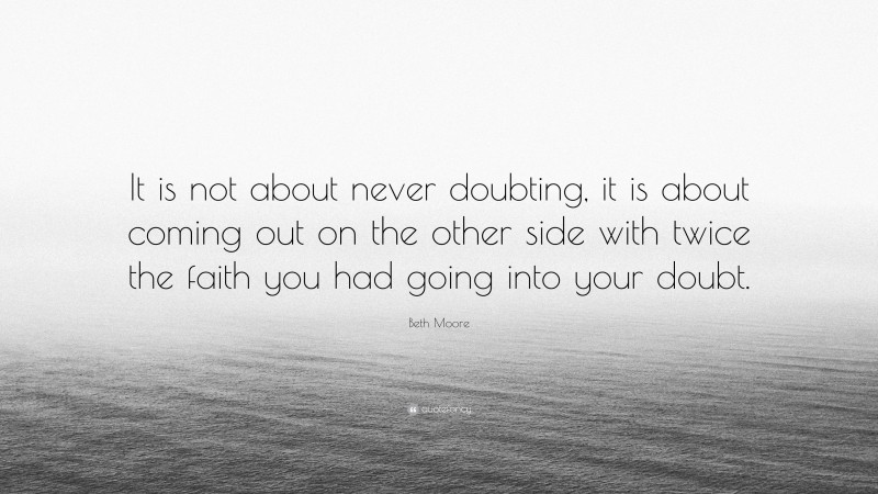 Beth Moore Quote: “It is not about never doubting, it is about coming out on the other side with twice the faith you had going into your doubt.”
