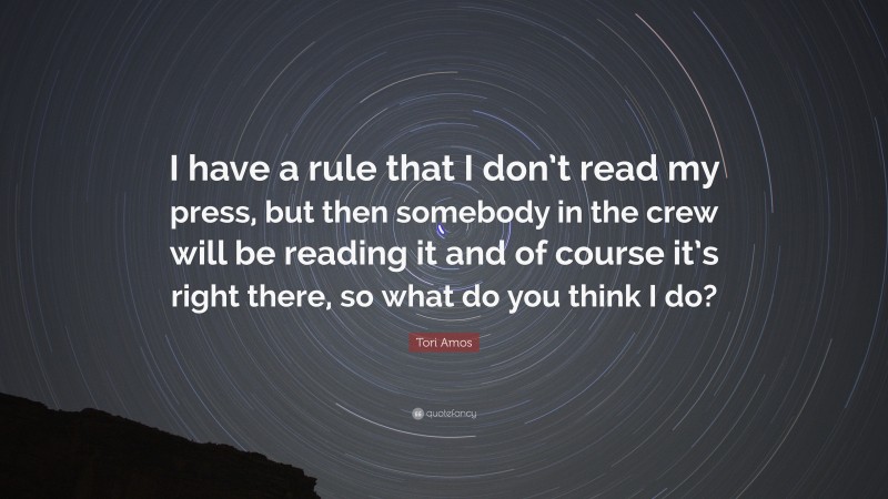 Tori Amos Quote: “I have a rule that I don’t read my press, but then somebody in the crew will be reading it and of course it’s right there, so what do you think I do?”