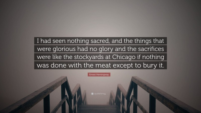 Ernest Hemingway Quote: “I had seen nothing sacred, and the things that were glorious had no glory and the sacrifices were like the stockyards at Chicago if nothing was done with the meat except to bury it.”