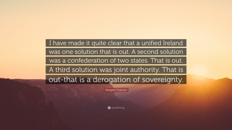 Margaret Thatcher Quote: “I have made it quite clear that a unified Ireland was one solution that is out. A second solution was a confederation of two states. That is out. A third solution was joint authority. That is out-that is a derogation of sovereignty.”
