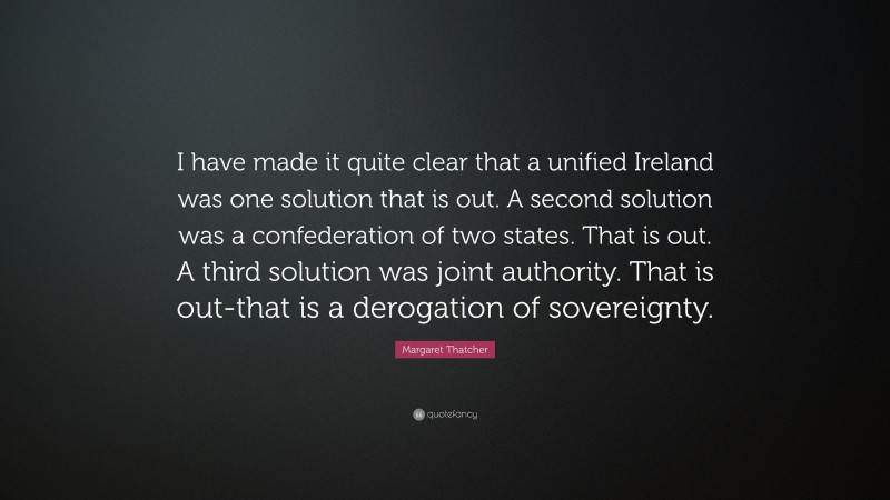Margaret Thatcher Quote: “I have made it quite clear that a unified Ireland was one solution that is out. A second solution was a confederation of two states. That is out. A third solution was joint authority. That is out-that is a derogation of sovereignty.”