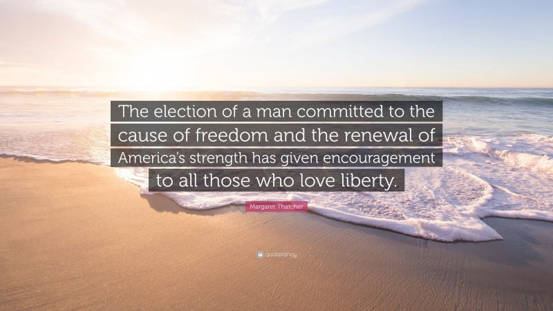 Margaret Thatcher Quote: “The election of a man committed to the cause of freedom and the renewal of America’s strength has given encouragement to all those who love liberty.”