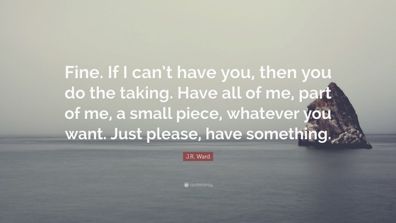 J.R. Ward Quote: “Fine. If I can’t have you, then you do the taking. Have all of me, part of me, a small piece, whatever you want. Just please, have something.”