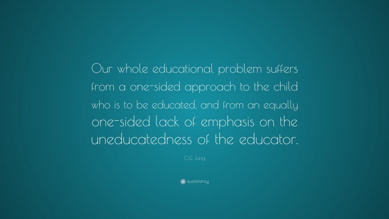 C.G. Jung Quote: “Our whole educational problem suffers from a one-sided approach to the child who is to be educated, and from an equally one-sided lack of emphasis on the uneducatedness of the educator.”