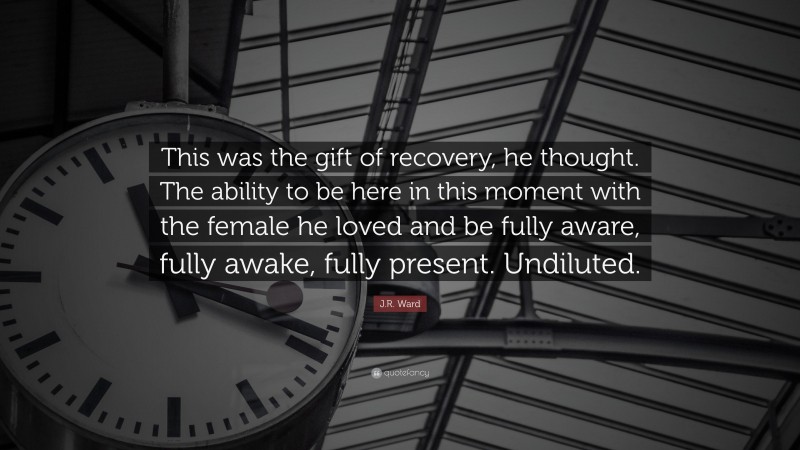 J.R. Ward Quote: “This was the gift of recovery, he thought. The ability to be here in this moment with the female he loved and be fully aware, fully awake, fully present. Undiluted.”