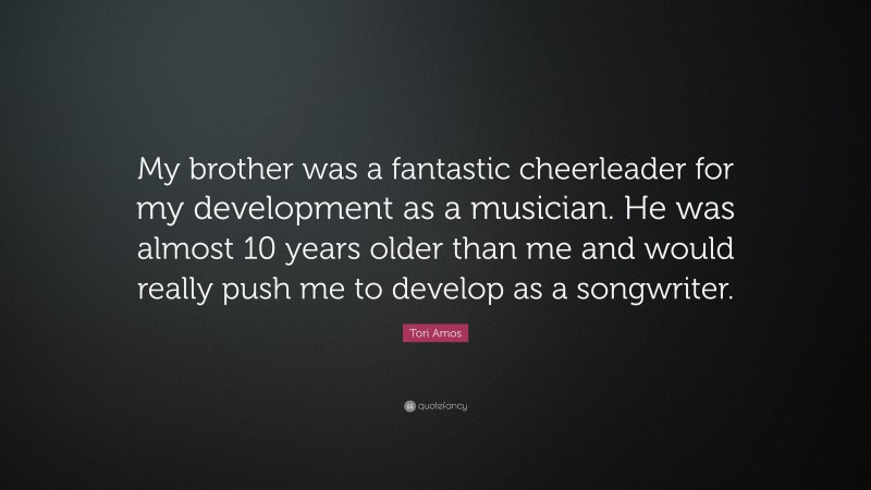 Tori Amos Quote: “My brother was a fantastic cheerleader for my development as a musician. He was almost 10 years older than me and would really push me to develop as a songwriter.”