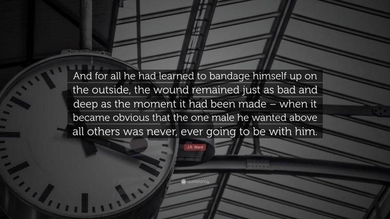 J.R. Ward Quote: “And for all he had learned to bandage himself up on the outside, the wound remained just as bad and deep as the moment it had been made – when it became obvious that the one male he wanted above all others was never, ever going to be with him.”