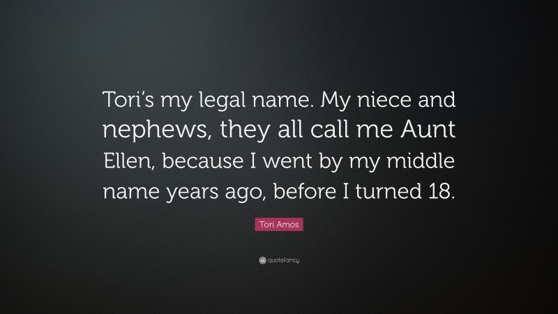 Tori Amos Quote: “Tori’s my legal name. My niece and nephews, they all call me Aunt Ellen, because I went by my middle name years ago, before I turned 18.”