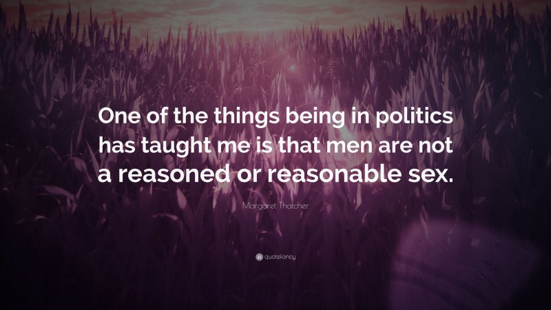 Margaret Thatcher Quote: “One of the things being in politics has taught me is that men are not a reasoned or reasonable sex.”