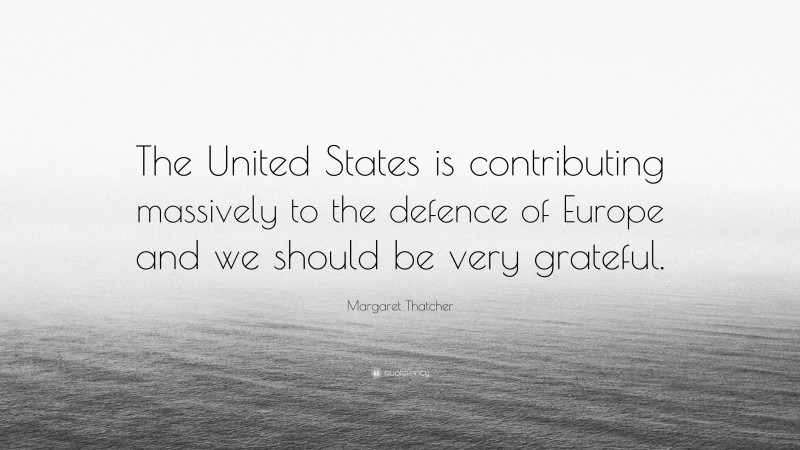 Margaret Thatcher Quote: “The United States is contributing massively to the defence of Europe and we should be very grateful.”