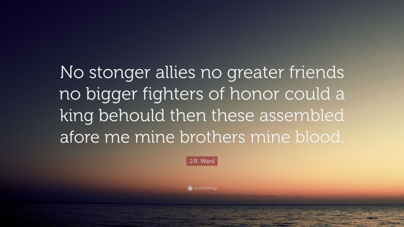 J.R. Ward Quote: “No stonger allies no greater friends no bigger fighters of honor could a king behould then these assembled afore me mine brothers mine blood.”