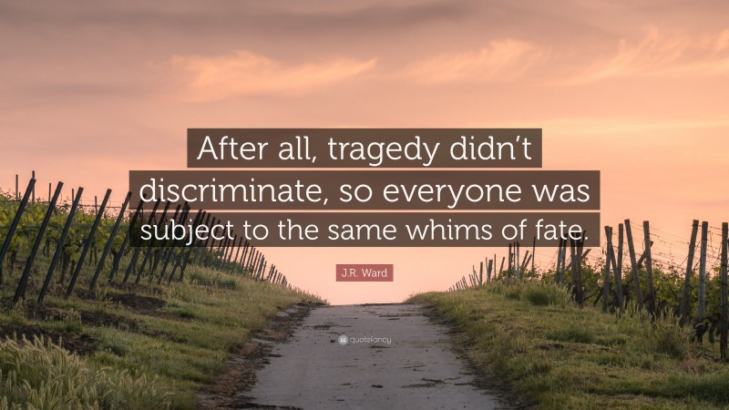 J.R. Ward Quote: “After all, tragedy didn’t discriminate, so everyone was subject to the same whims of fate.”