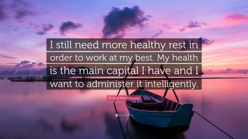 Ernest Hemingway Quote: “I still need more healthy rest in order to work at my best. My health is the main capital I have and I want to administer it intelligently.”
