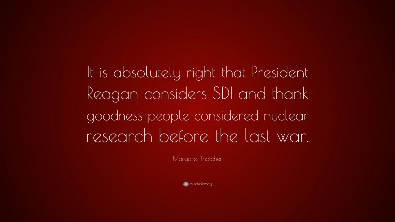 Margaret Thatcher Quote: “It is absolutely right that President Reagan considers SDI and thank goodness people considered nuclear research before the last war.”