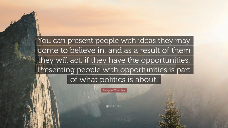 Margaret Thatcher Quote: “You can present people with ideas they may come to believe in, and as a result of them they will act, if they have the opportunities. Presenting people with opportunities is part of what politics is about.”