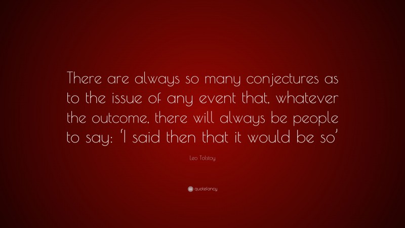 Leo Tolstoy Quote: “There are always so many conjectures as to the issue of any event that, whatever the outcome, there will always be people to say: ‘I said then that it would be so’”