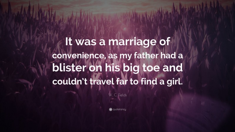 W. C. Fields Quote: “It was a marriage of convenience, as my father had a blister on his big toe and couldn’t travel far to find a girl.”