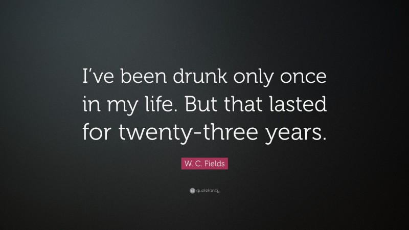 W. C. Fields Quote: “I’ve been drunk only once in my life. But that lasted for twenty-three years.”