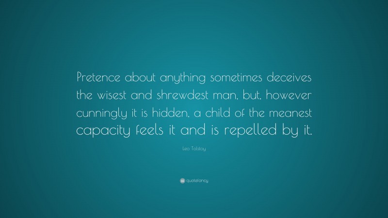 Leo Tolstoy Quote: “Pretence about anything sometimes deceives the wisest and shrewdest man, but, however cunningly it is hidden, a child of the meanest capacity feels it and is repelled by it.”