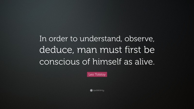 Leo Tolstoy Quote: “In order to understand, observe, deduce, man must first be conscious of himself as alive.”