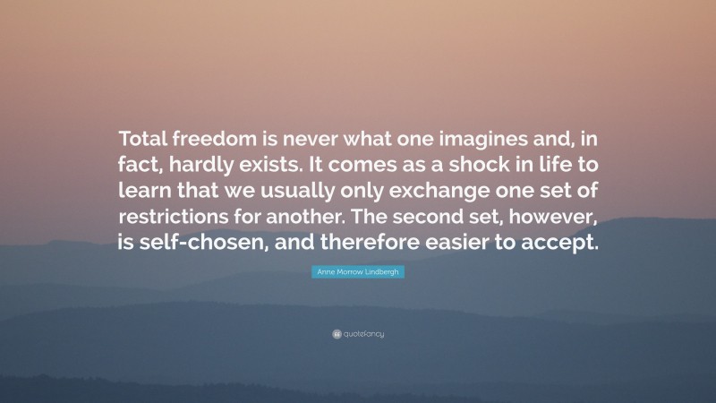 Anne Morrow Lindbergh Quote: “Total freedom is never what one imagines and, in fact, hardly exists. It comes as a shock in life to learn that we usually only exchange one set of restrictions for another. The second set, however, is self-chosen, and therefore easier to accept.”