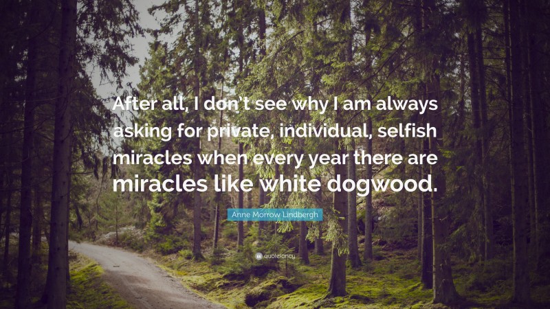 Anne Morrow Lindbergh Quote: “After all, I don’t see why I am always asking for private, individual, selfish miracles when every year there are miracles like white dogwood.”
