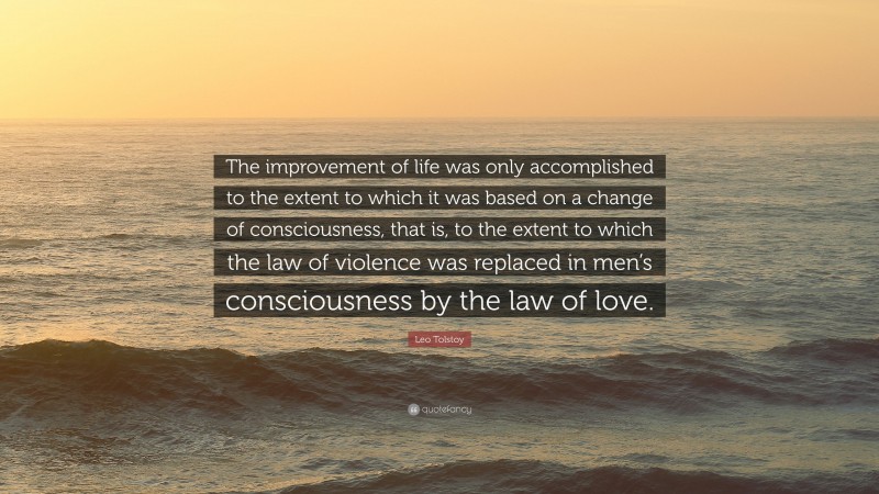 Leo Tolstoy Quote: “The improvement of life was only accomplished to the extent to which it was based on a change of consciousness, that is, to the extent to which the law of violence was replaced in men’s consciousness by the law of love.”