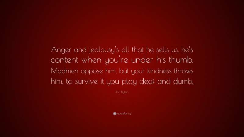 Bob Dylan Quote: “Anger and jealousy’s all that he sells us, he’s content when you’re under his thumb. Madmen oppose him, but your kindness throws him, to survive it you play deaf and dumb.”