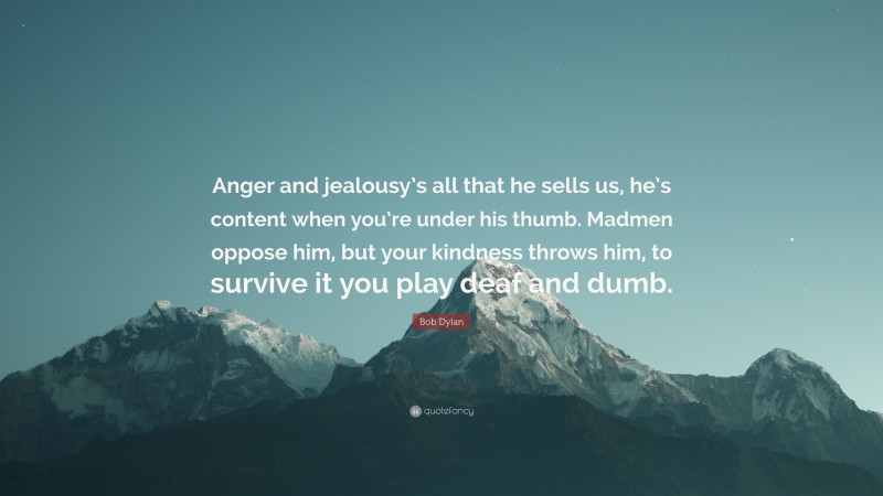 Bob Dylan Quote: “Anger and jealousy’s all that he sells us, he’s content when you’re under his thumb. Madmen oppose him, but your kindness throws him, to survive it you play deaf and dumb.”