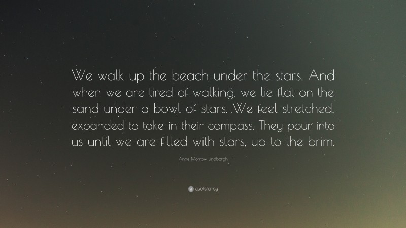 Anne Morrow Lindbergh Quote: “We walk up the beach under the stars. And when we are tired of walking, we lie flat on the sand under a bowl of stars. We feel stretched, expanded to take in their compass. They pour into us until we are filled with stars, up to the brim.”
