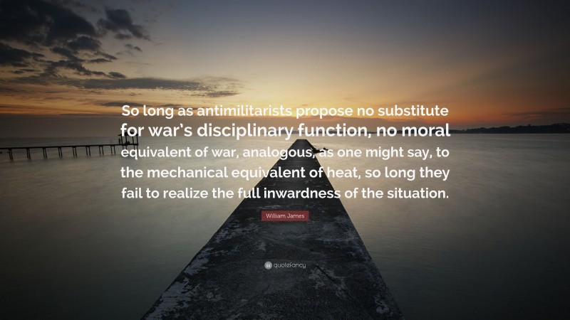 William James Quote: “So long as antimilitarists propose no substitute for war’s disciplinary function, no moral equivalent of war, analogous, as one might say, to the mechanical equivalent of heat, so long they fail to realize the full inwardness of the situation.”