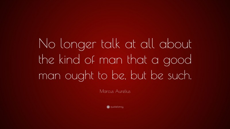 Marcus Aurelius Quote: “No longer talk at all about the kind of man that a good man ought to be, but be such.”