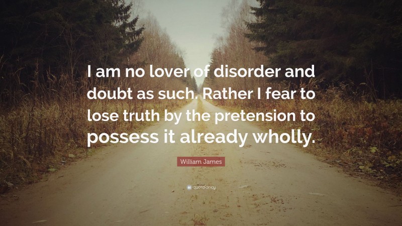 William James Quote: “I am no lover of disorder and doubt as such. Rather I fear to lose truth by the pretension to possess it already wholly.”