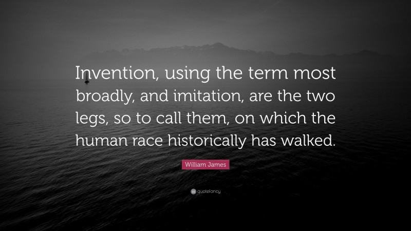 William James Quote: “Invention, using the term most broadly, and imitation, are the two legs, so to call them, on which the human race historically has walked.”