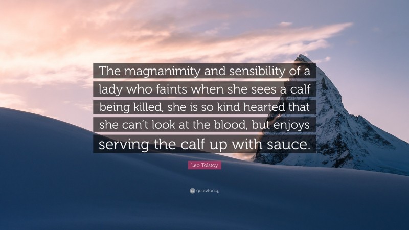 Leo Tolstoy Quote: “The magnanimity and sensibility of a lady who faints when she sees a calf being killed, she is so kind hearted that she can’t look at the blood, but enjoys serving the calf up with sauce.”