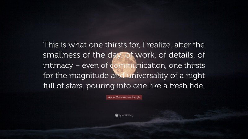 Anne Morrow Lindbergh Quote: “This is what one thirsts for, I realize, after the smallness of the day, of work, of details, of intimacy – even of communication, one thirsts for the magnitude and universality of a night full of stars, pouring into one like a fresh tide.”