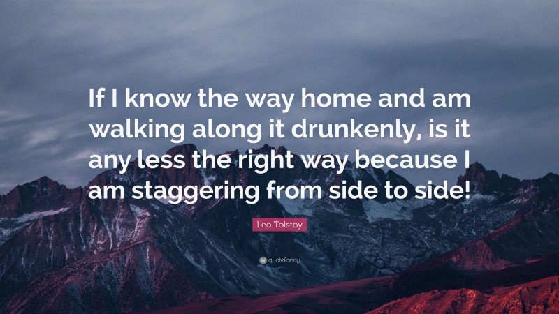 Leo Tolstoy Quote: “If I know the way home and am walking along it drunkenly, is it any less the right way because I am staggering from side to side!”