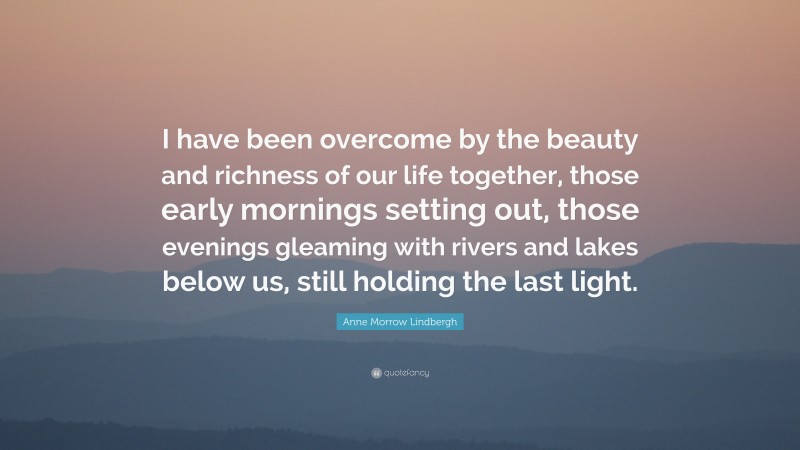 Anne Morrow Lindbergh Quote: “I have been overcome by the beauty and richness of our life together, those early mornings setting out, those evenings gleaming with rivers and lakes below us, still holding the last light.”
