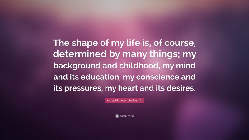 Anne Morrow Lindbergh Quote: “The shape of my life is, of course, determined by many things; my background and childhood, my mind and its education, my conscience and its pressures, my heart and its desires.”