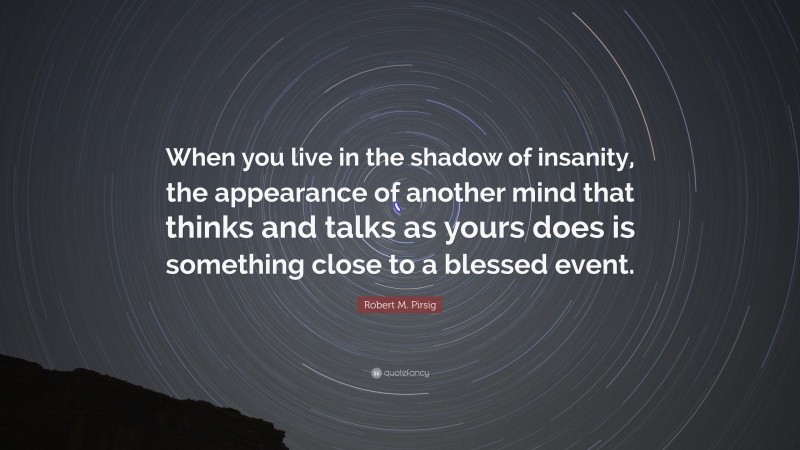 Robert M. Pirsig Quote: “When you live in the shadow of insanity, the appearance of another mind that thinks and talks as yours does is something close to a blessed event.”