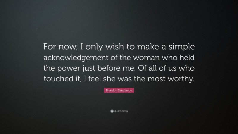 Brandon Sanderson Quote: “For now, I only wish to make a simple acknowledgement of the woman who held the power just before me. Of all of us who touched it, I feel she was the most worthy.”