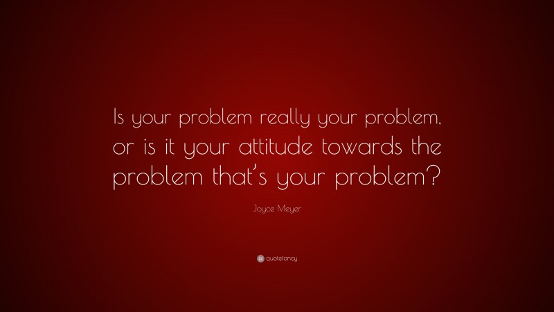 Joyce Meyer Quote: “Is your problem really your problem, or is it your attitude towards the problem that’s your problem?”