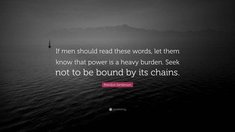 Brandon Sanderson Quote: “If men should read these words, let them know that power is a heavy burden. Seek not to be bound by its chains.”