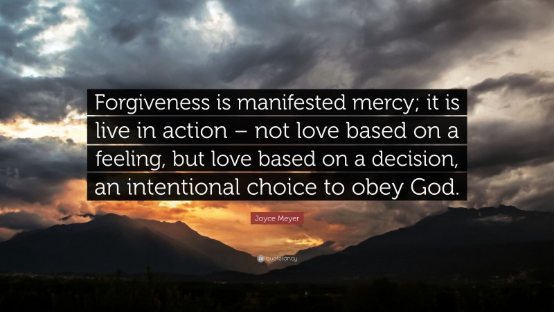 Joyce Meyer Quote: “Forgiveness is manifested mercy; it is live in action – not love based on a feeling, but love based on a decision, an intentional choice to obey God.”